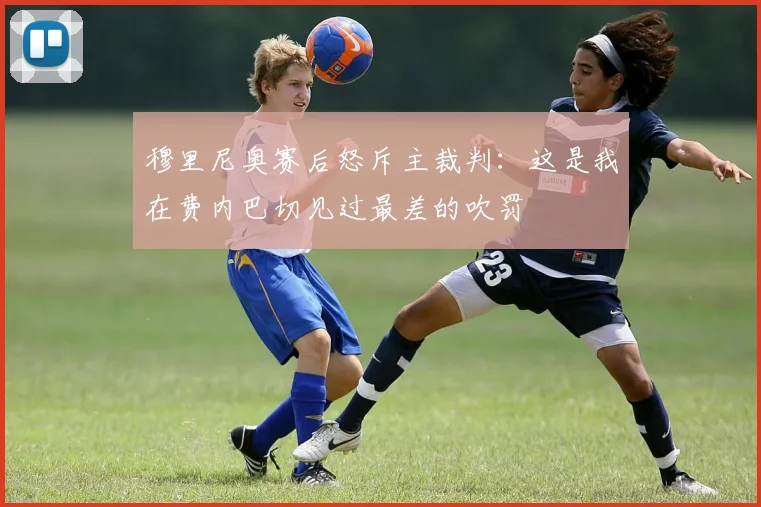 穆里尼奥赛后怒斥主裁判：这是我在费内巴切见过最差的吹罚