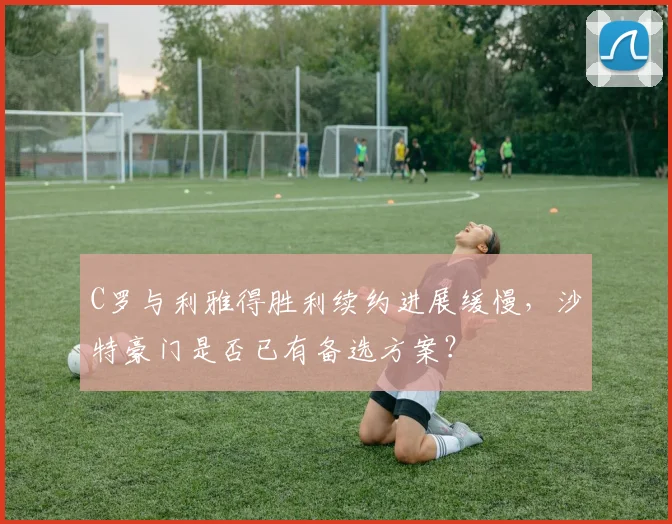 C罗与利雅得胜利续约进展缓慢，沙特豪门是否已有备选方案？
